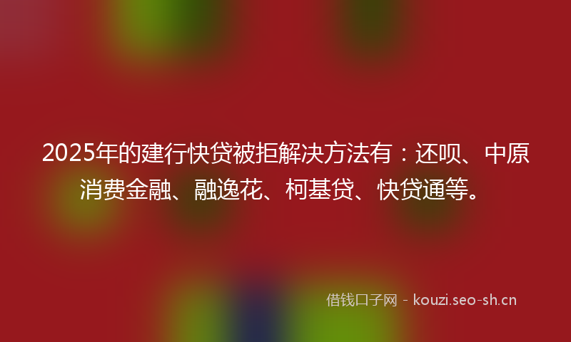 2025年的建行快贷被拒解决方法有：还呗、中原消费金融、融逸花、柯基贷、快贷通等。