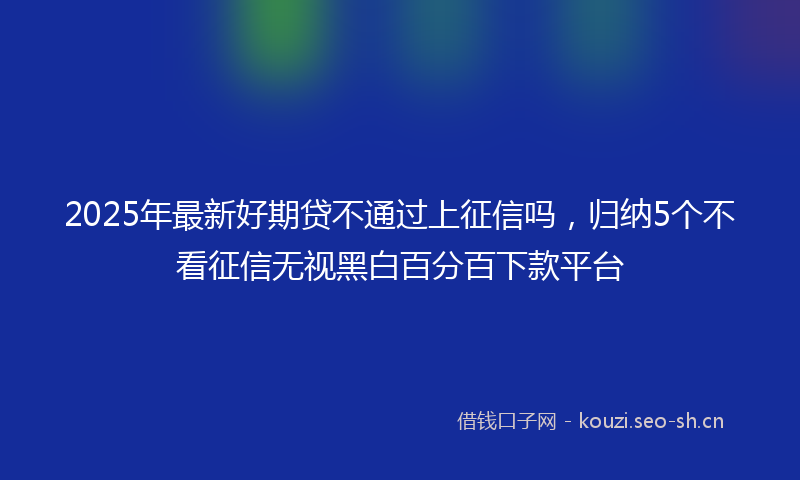 2025年最新好期贷不通过上征信吗，归纳5个不看征信无视黑白百分百下款平台