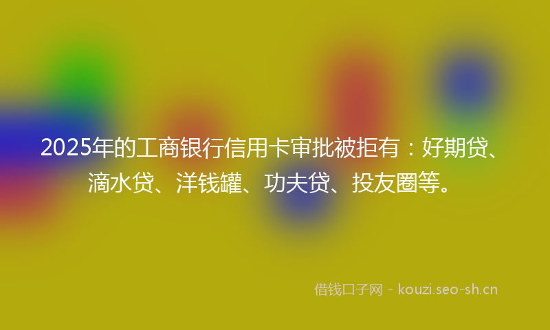 2025年的工商银行信用卡审批被拒有：好期贷、滴水贷、洋钱罐、功夫贷、投友圈等。