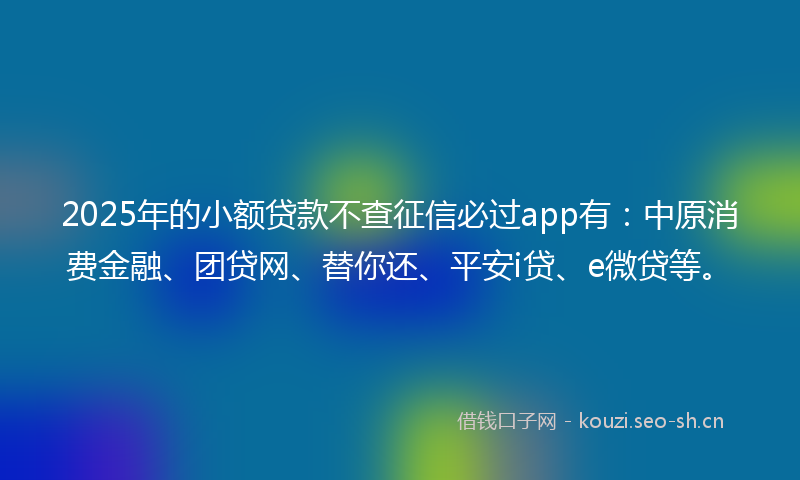 2025年的小额贷款不查征信必过app有：中原消费金融、团贷网、替你还、平安i贷、e微贷等。