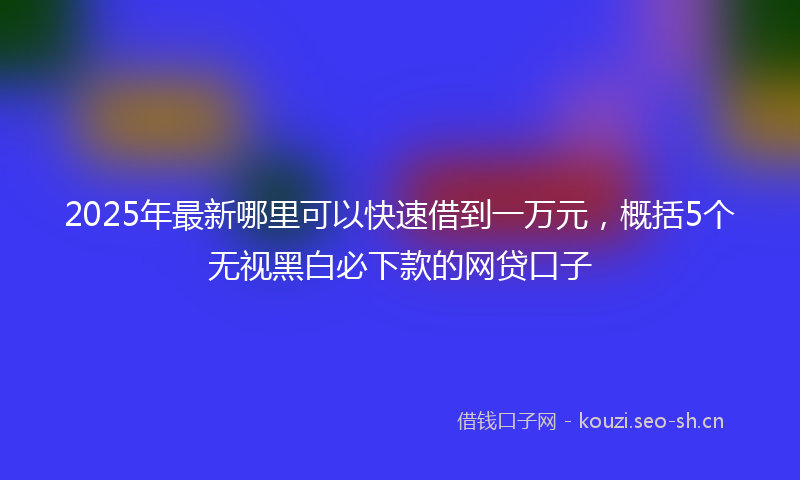 2025年最新哪里可以快速借到一万元,概括5个无视黑白必下款的网贷口子
