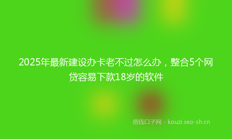 2025年最新建设办卡老不过怎么办，整合5个网贷容易下款18岁的软件