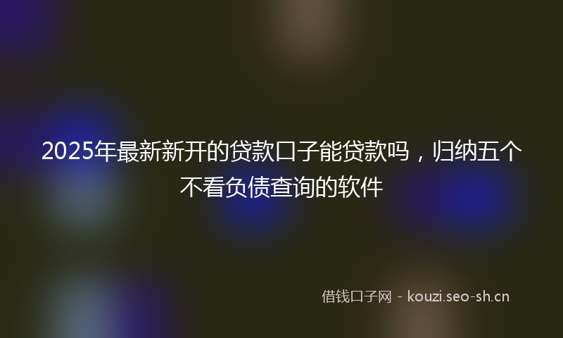 2025年最新新开的贷款口子能贷款吗，归纳五个不看负债查询的软件