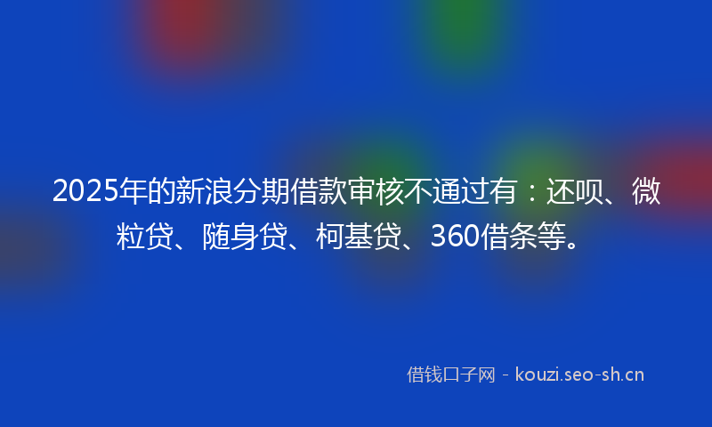 2025年的新浪分期借款审核不通过有：还呗、微粒贷、随身贷、柯基贷、360借条等。