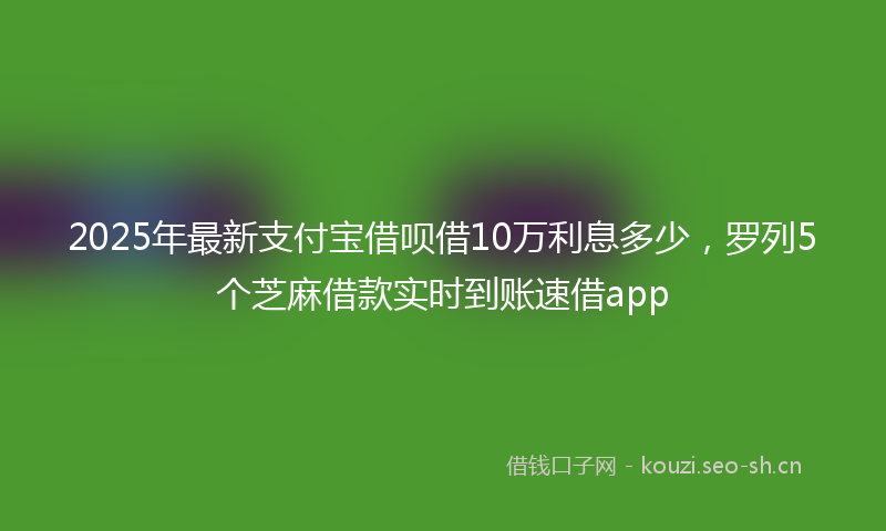 2025年最新支付宝借呗借10万利息多少，罗列5个芝麻借款实时到账速借app