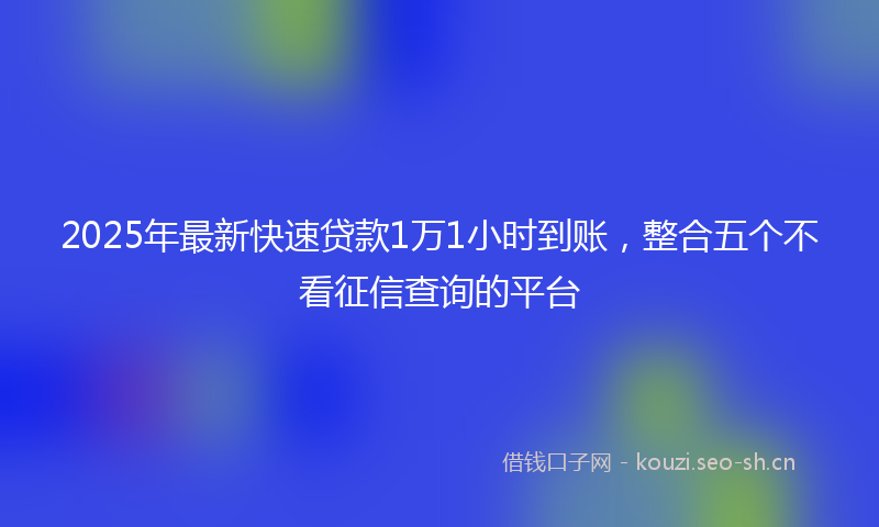2025年最新快速贷款1万1小时到账，整合五个不看征信查询的平台