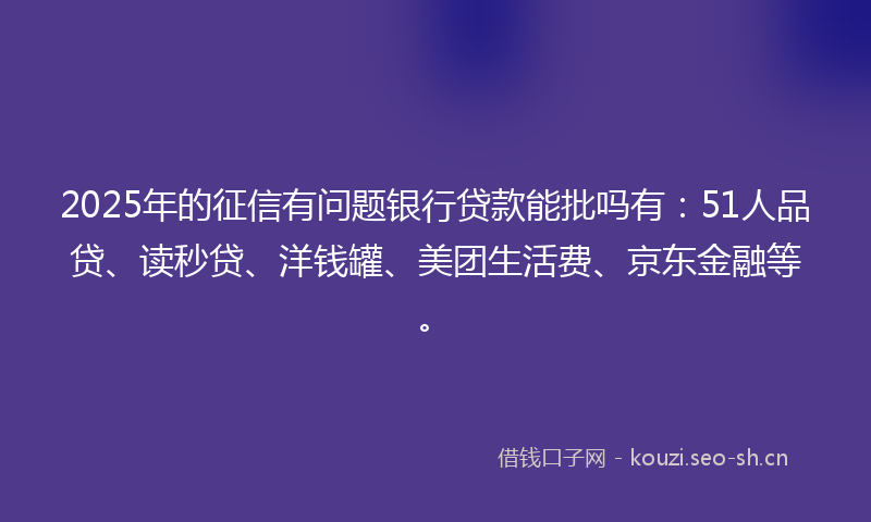 2025年的征信有问题银行贷款能批吗有：51人品贷、读秒贷、洋钱罐、美团生活费、京东金融等。