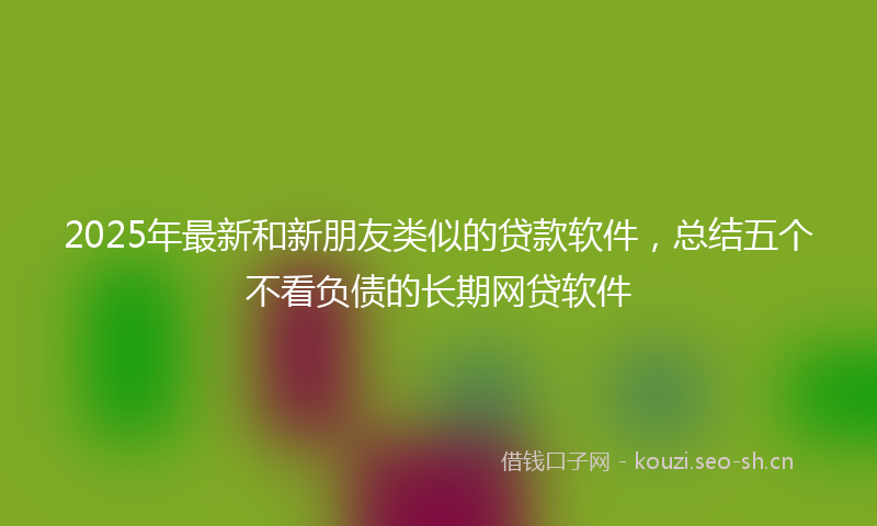 2025年最新和新朋友类似的贷款软件，总结五个不看负债的长期网贷软件