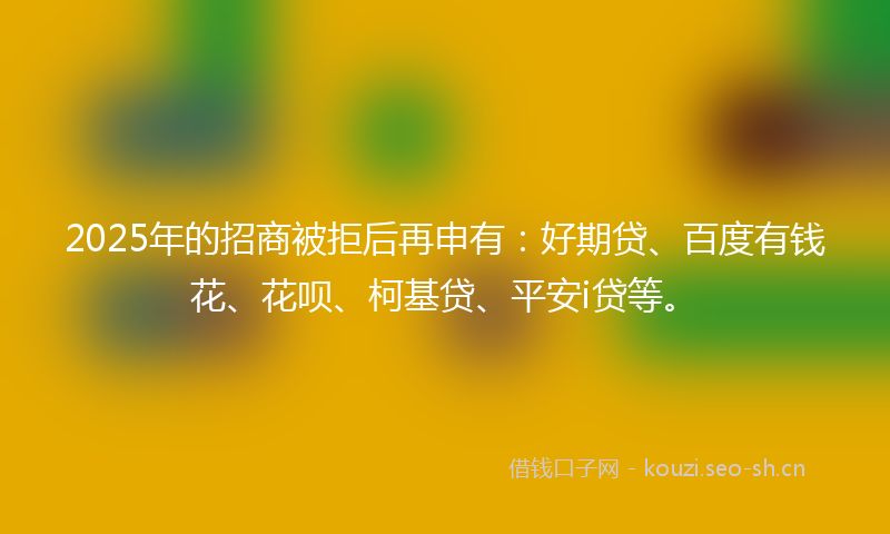 2025年的招商被拒后再申有：好期贷、百度有钱花、花呗、柯基贷、平安i贷等。