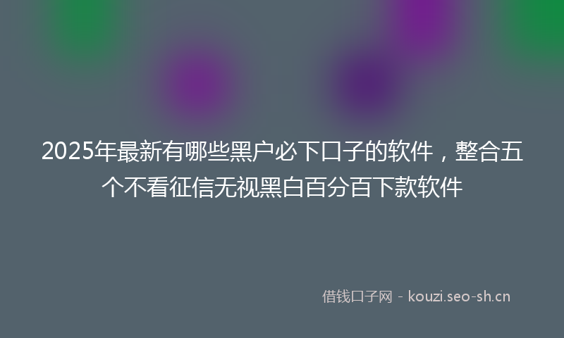 2025年最新有哪些黑户必下口子的软件，整合五个不看征信无视黑白百分百下款软件