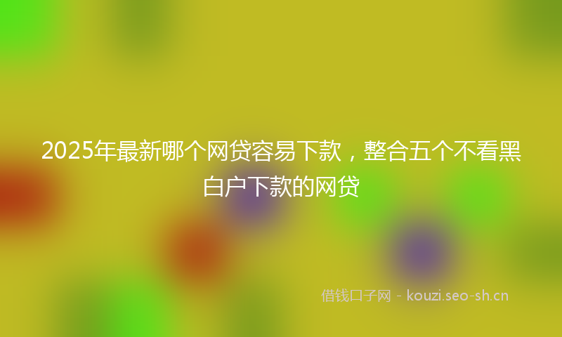 2025年最新哪个网贷容易下款，整合五个不看黑白户下款的网贷