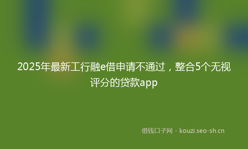 2025年最新工行融e借申请不通过，整合5个无视评分的贷款app