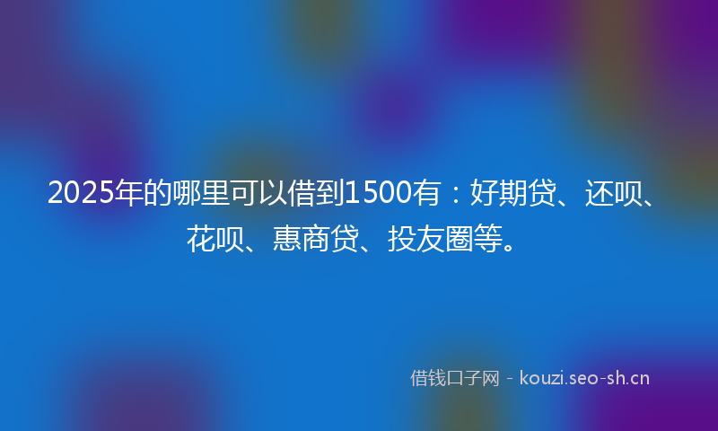 2025年的哪里可以借到1500有：好期贷、还呗、花呗、惠商贷、投友圈等。