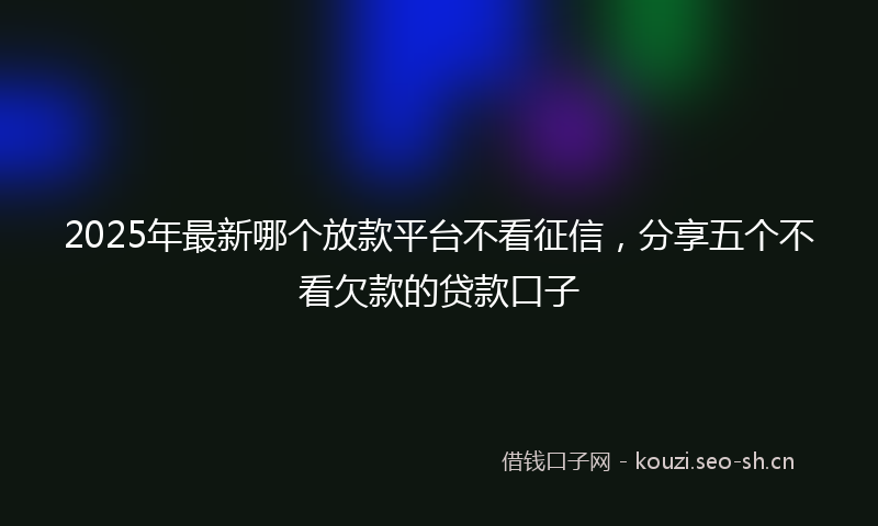 2025年最新哪个放款平台不看征信，分享五个不看欠款的贷款口子