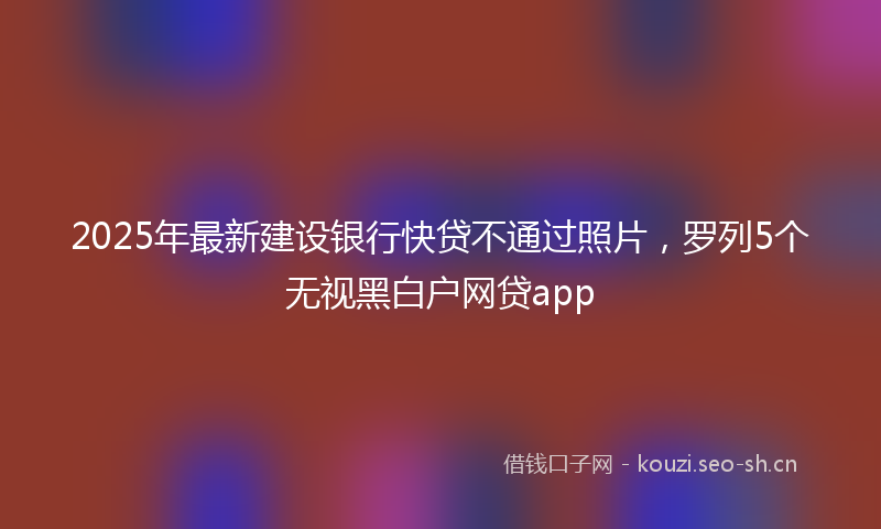 2025年最新建设银行快贷不通过照片，罗列5个无视黑白户网贷app