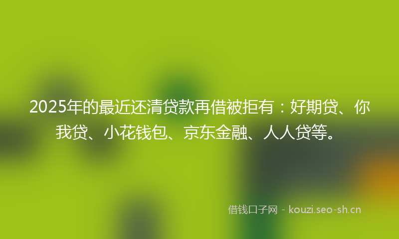 2025年的最近还清贷款再借被拒有：好期贷、你我贷、小花钱包、京东金融、人人贷等。