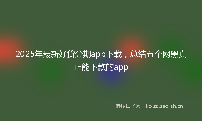 2025年最新好贷分期app下载,总结五个网黑真正能下款的app