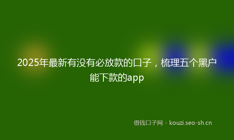 2025年最新有没有必放款的口子，梳理五个黑户能下款的app