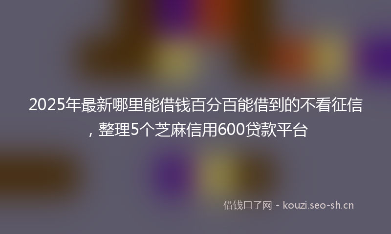 2025年最新哪里能借钱百分百能借到的不看征信，整理5个芝麻信用600贷款平台