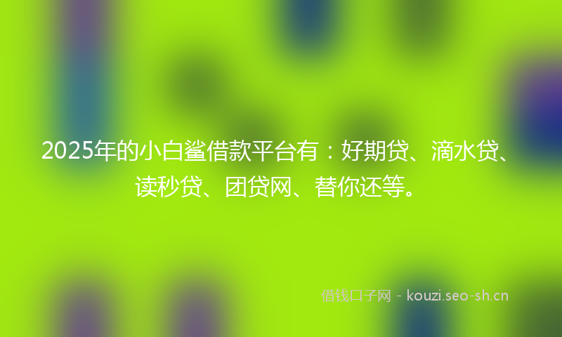 2025年的小白鲨借款平台有：好期贷、滴水贷、读秒贷、团贷网、替你还等。