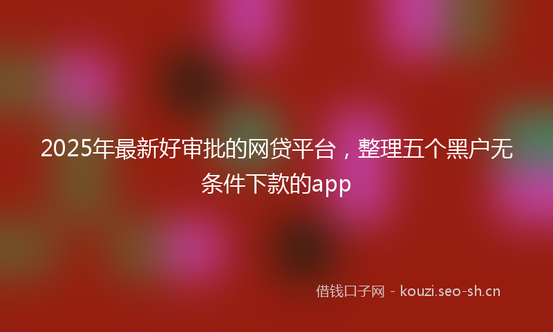 2025年最新好审批的网贷平台，整理五个黑户无条件下款的app