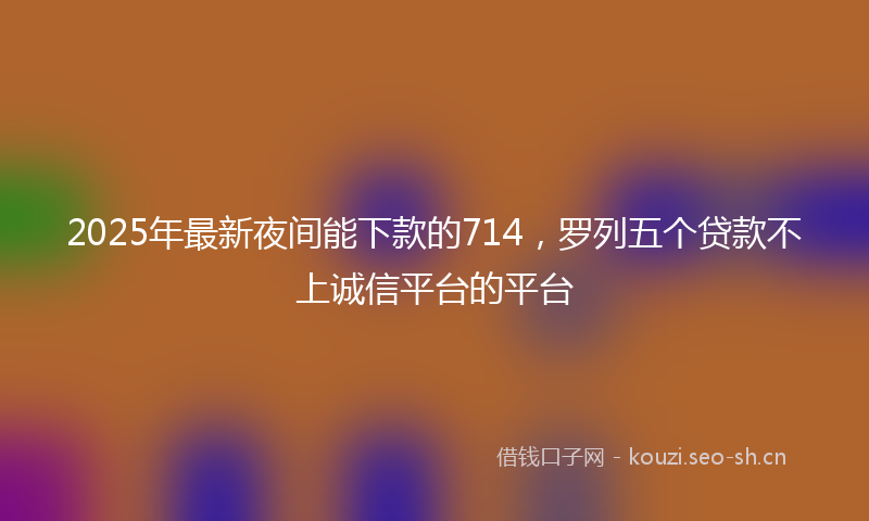 2025年最新夜间能下款的714，罗列五个贷款不上诚信平台的平台