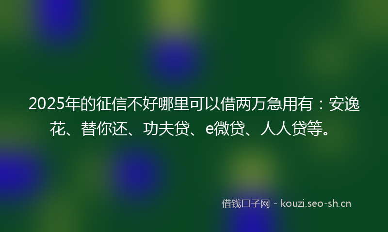 2025年的征信不好哪里可以借两万急用有：安逸花、替你还、功夫贷、e微贷、人人贷等。