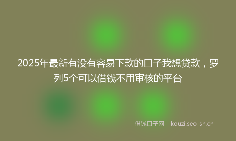 2025年最新有没有容易下款的口子我想贷款，罗列5个可以借钱不用审核的平台
