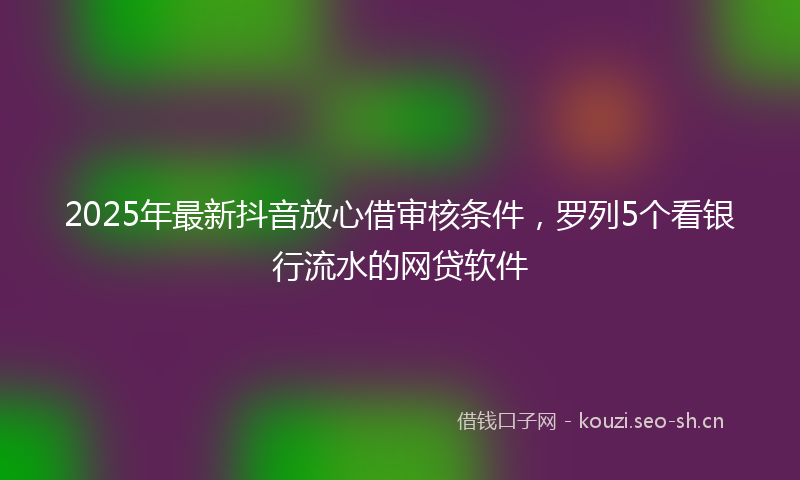 2025年最新抖音放心借审核条件，罗列5个看银行流水的网贷软件