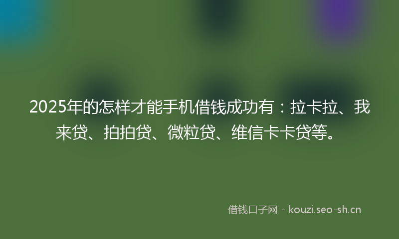 2025年的怎样才能手机借钱成功有：拉卡拉、我来贷、拍拍贷、微粒贷、维信卡卡贷等。