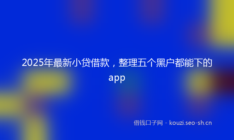 2025年最新小贷借款，整理五个黑户都能下的app