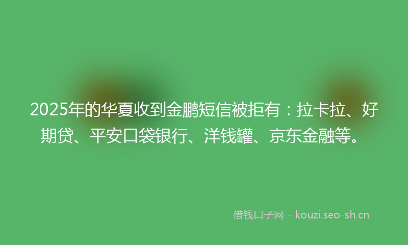 2025年的华夏收到金鹏短信被拒有：拉卡拉、好期贷、平安口袋银行、洋钱罐、京东金融等。