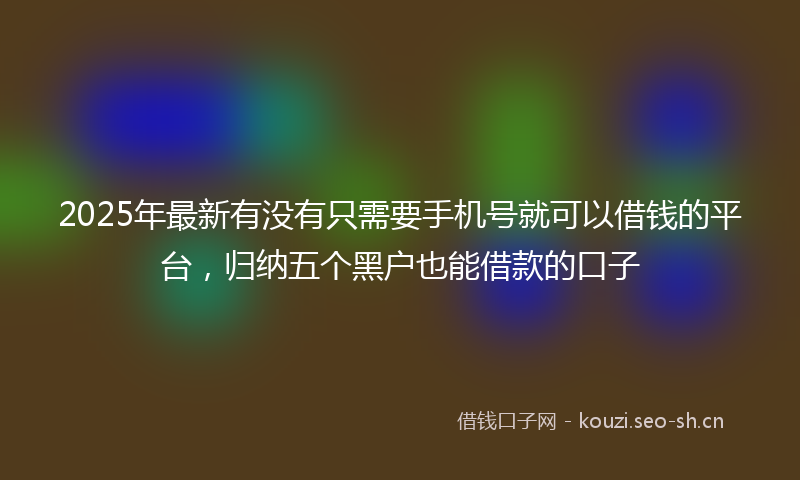 2025年最新有没有只需要手机号就可以借钱的平台，归纳五个黑户也能借款的口子