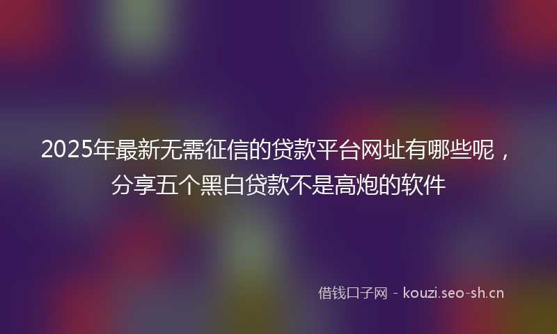 2025年最新无需征信的贷款平台网址有哪些呢，分享五个黑白贷款不是高炮的软件