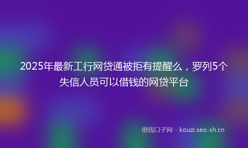2025年最新工行网贷通被拒有提醒么，罗列5个失信人员可以借钱的网贷平台