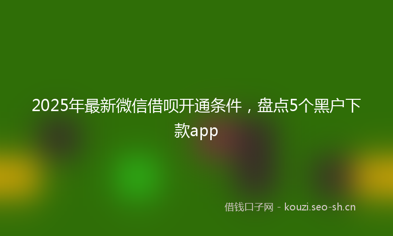 2025年最新微信借呗开通条件，盘点5个黑户下款app