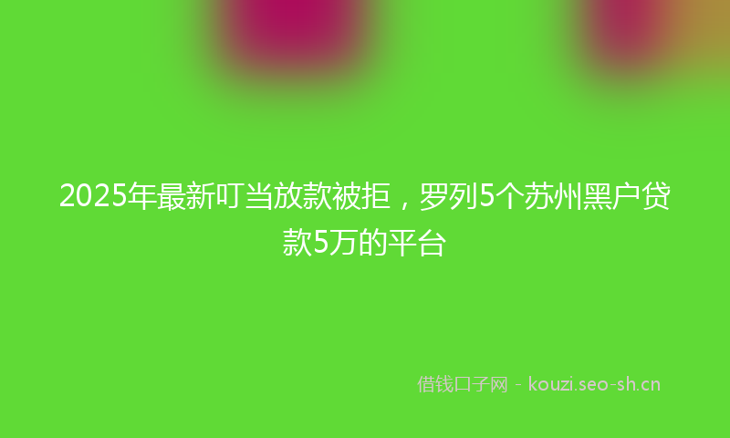 2025年最新叮当放款被拒，罗列5个苏州黑户贷款5万的平台