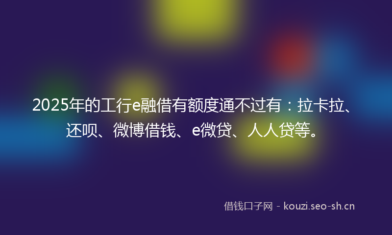 2025年的工行e融借有额度通不过有：拉卡拉、还呗、微博借钱、e微贷、人人贷等。