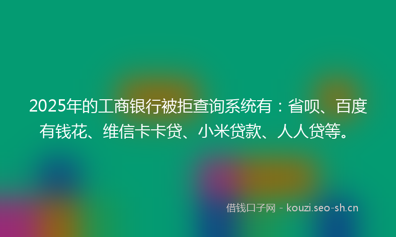 2025年的工商银行被拒查询系统有：省呗、百度有钱花、维信卡卡贷、小米贷款、人人贷等。