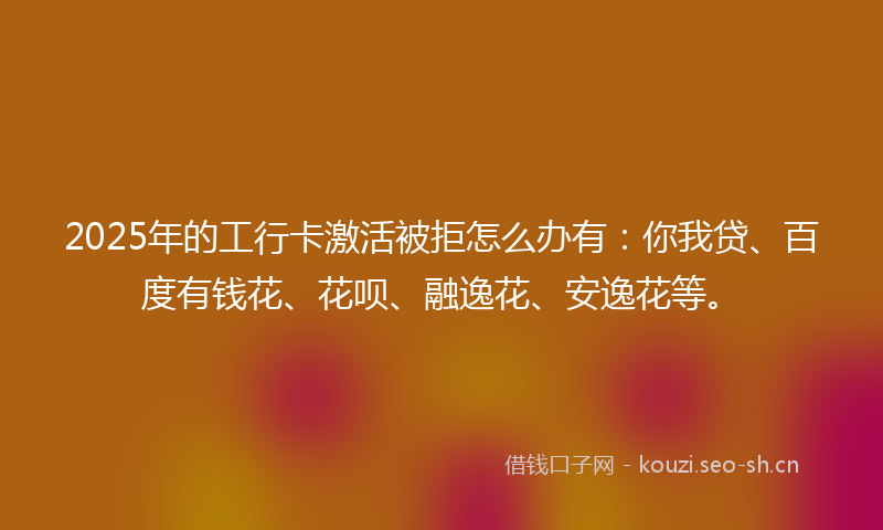 2025年的工行卡激活被拒怎么办有：你我贷、百度有钱花、花呗、融逸花、安逸花等。