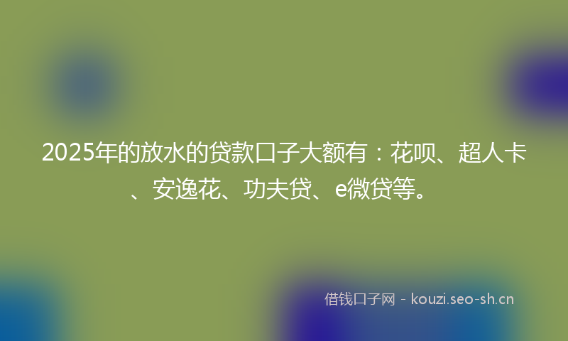 2025年的放水的贷款口子大额有：花呗、超人卡、安逸花、功夫贷、e微贷等。