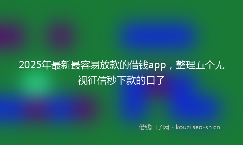 2025年最新最容易放款的借钱app，整理五个无视征信秒下款的口子