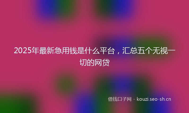 2025年最新急用钱是什么平台，汇总五个无视一切的网贷