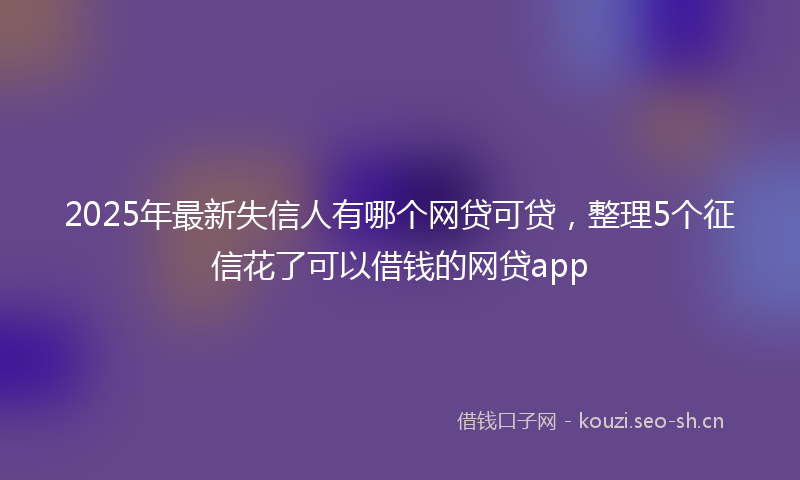 2025年最新失信人有哪个网贷可贷，整理5个征信花了可以借钱的网贷app