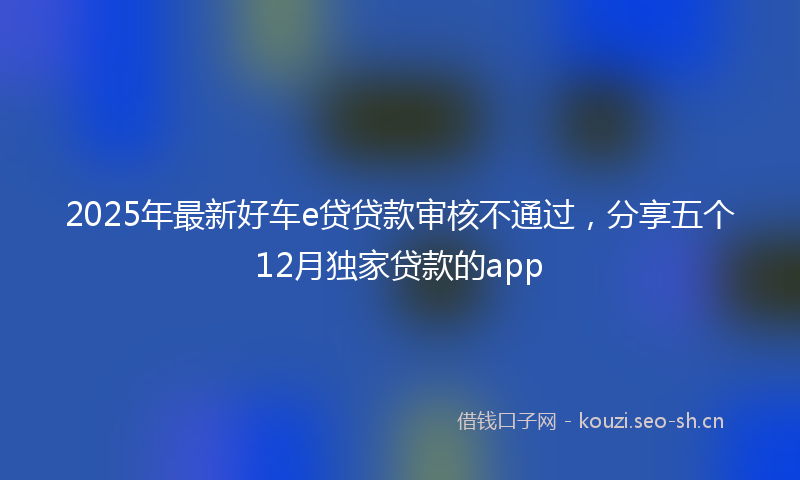 2025年最新好车e贷贷款审核不通过，分享五个12月独家贷款的app