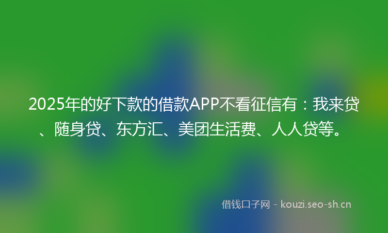 2025年的好下款的借款APP不看征信有：我来贷、随身贷、东方汇、美团生活费、人人贷等。