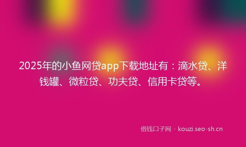 2025年的小鱼网贷app下载地址有：滴水贷、洋钱罐、微粒贷、功夫贷、信用卡贷等。