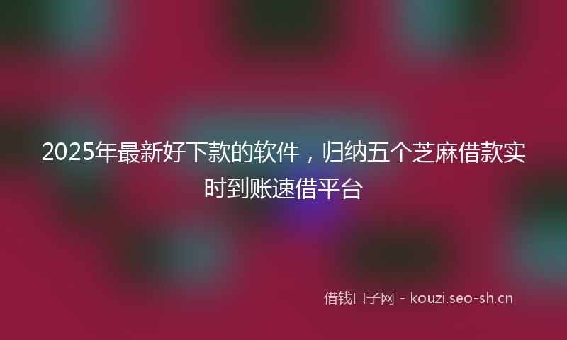 2025年最新好下款的软件，归纳五个芝麻借款实时到账速借平台