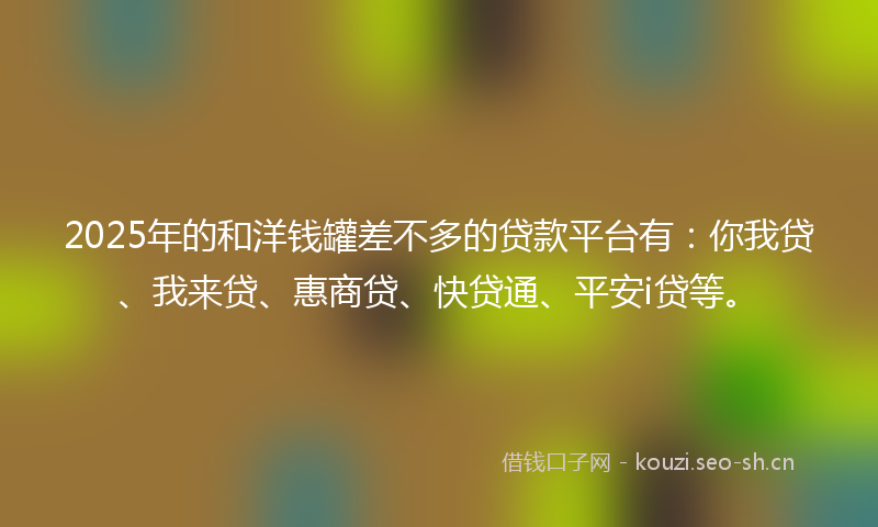 2025年的和洋钱罐差不多的贷款平台有：你我贷、我来贷、惠商贷、快贷通、平安i贷等。