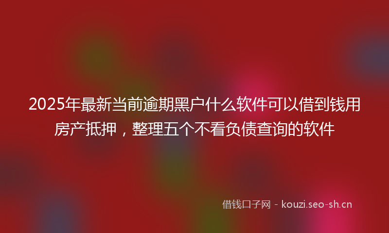 2025年最新当前逾期黑户什么软件可以借到钱用房产抵押，整理五个不看负债查询的软件